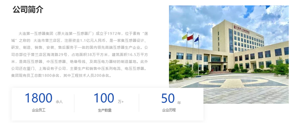 大連第一互感器集團(tuán)（原大連第一互感器廠）成立于1972年，位于素有“蓮城”之稱的  大連市普蘭店區(qū)，注冊(cè)資金1.1億元人民幣，是一家集互感器設(shè)計(jì)、研發(fā)、制造、銷售、安裝、售后服務(wù)于一體的國(guó)內(nèi)領(lǐng)先高端互感器生產(chǎn)企業(yè)。公司總部位于普蘭店區(qū)海灣路29號(hào)，占地面積38萬平方米，建筑面積16.5萬平方米，是高壓互感器、中壓互感器、絕緣母線、及高壓電力器材的制造基地。此外公司還在廈門、上海設(shè)有子公司，主要生產(chǎn)和銷售中壓系列電流、電壓互感器。集團(tuán)現(xiàn)有員工總數(shù)1800余名，其中工程技術(shù)人員200余名。